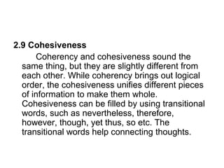 2.9 Cohesiveness
Coherency and cohesiveness sound the
same thing, but they are slightly different from
each other. While coherency brings out logical
order, the cohesiveness unifies different pieces
of information to make them whole.
Cohesiveness can be filled by using transitional
words, such as nevertheless, therefore,
however, though, yet thus, so etc. The
transitional words help connecting thoughts.
 