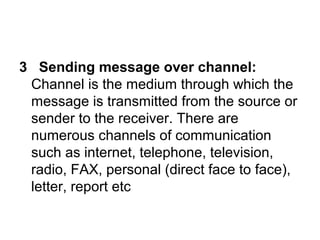 3 Sending message over channel:
Channel is the medium through which the
message is transmitted from the source or
sender to the receiver. There are
numerous channels of communication
such as internet, telephone, television,
radio, FAX, personal (direct face to face),
letter, report etc
 