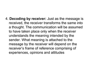 4. Decoding by receiver: Just as the message is
received, the receiver transforms the same into
a thought. The communication will be assumed
to have taken place only when the receiver
understands the meaning intended by the
sender. What meaning is attached to the
message by the receiver will depend on the
receiver’s frame of reference comprising of
experiences, opinions and attitudes
 
