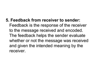 5. Feedback from receiver to sender:
Feedback is the response of the receiver
to the message received and encoded.
The feedback helps the sender evaluate
whether or not the message was received
and given the intended meaning by the
receiver.
 