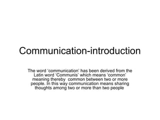 Communication-introduction
The word ‘communication’ has been derived from the
Latin word ‘Communis’ which means ‘common’
meaning thereby common between two or more
people. In this way communication means sharing
thoughts among two or more than two people
 