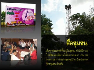 สื่อทุกประเภทที่ตั้งอยู่ในชุมชน ทาให้มีความ
ใกล้ชิดและใช้งานได้อย่างสะดวก เช่น หอ
กระจายข่าว การประชุมหมู่บ้าน ป้ายประกาศ
วิทยุชุมชน เป็นต้น
สื่อชุมชน
 