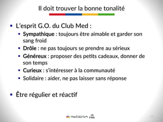 §  L’esprit  G.O.  du  Club  Med  :  
§  Sympathique  :  toujours  être  aimable  et  garder  son  
sang  froid  
§  Drôle  :  ne  pas  toujours  se  prendre  au  sérieux  
§  Généreux  :  proposer  des  pe-ts  cadeaux,  donner  de  
son  temps  
§  Curieux  :  s’intéresser  à  la  communauté  
§  Solidaire  :  aider,  ne  pas  laisser  sans  réponse  
§  Être  régulier  et  réac-f  
Il  doit  trouver  la  bonne  tonalité  
15  
 