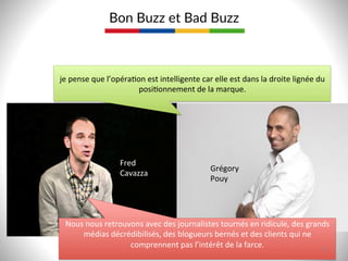 Bon  Buzz  et  Bad  Buzz  
je	
  pense	
  que	
  l’opéra9on	
  est	
  intelligente	
  car	
  elle	
  est	
  dans	
  la	
  droite	
  lignée	
  du	
  
posi9onnement	
  de	
  la	
  marque.	
  	
  
Grégory	
  	
  
Pouy	
  
Nous	
  nous	
  retrouvons	
  avec	
  des	
  journalistes	
  tournés	
  en	
  ridicule,	
  des	
  grands	
  
médias	
  décrédibilisés,	
  des	
  blogueurs	
  bernés	
  et	
  des	
  clients	
  qui	
  ne	
  
comprennent	
  pas	
  l’intérêt	
  de	
  la	
  farce.	
  
	
  
Fred	
  
Cavazza	
  
18  
 