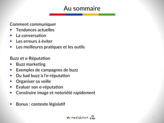 Comment  communiquer  
§  Tendances  actuelles  
§  La  conversa-on  
§  Les  erreurs  à  éviter  
§  Les  meilleures  pra-ques  et  les  ou-ls  
  
Buzz  et  e-­‐Réputa-on  
§  Buzz  marke-ng    
§  Exemples  de  campagnes  de  buzz  
§  Du  bad  buzz  à  l'e-­‐réputa-on  
§  Organiser  sa  veille    
§  Evaluer  son  e-­‐réputa-on  
§  Construire  image  et  notoriété  rapidement  
  
§  Bonus  :  contexte  législa-f  
Au  sommaire  
3  
 