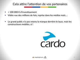 §  <  100  000  €  d’inves-ssement  
§  Vidéo  vue  des  millions  de  fois,  reprise  dans  les  médias  mais….  
§  Le  grand  public  n’a  pas  retenu  la  marque  derrière  le  buzz,  mais  les  
constructeurs  mobiles,  si  !  
Cela  abre  l’acen8on  de  vos  partenaires  
30  
 