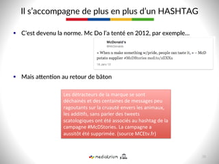 §  C’est  devenu  la  norme.  Mc  Do  l’a  tenté  en  2012,  par  exemple…  
§  Mais  asen-on  au  retour  de  bâton  
Il  s’accompagne  de  plus  en  plus  d’un  HASHTAG  
Les	
  détracteurs	
  de	
  la	
  marque	
  se	
  sont	
  
déchainés	
  et	
  des	
  centaines	
  de	
  messages	
  peu	
  
ragoutants	
  sur	
  la	
  cruauté	
  envers	
  les	
  animaux,	
  
les	
  addi9fs,	
  sans	
  parler	
  des	
  tweets	
  
scatologiques	
  ont	
  été	
  associés	
  au	
  hashtag	
  de	
  la	
  
campagne	
  #McDStories.	
  La	
  campagne	
  a	
  
aussitôt	
  été	
  supprimée.	
  (source	
  MCEtv.fr)	
  
38  
 