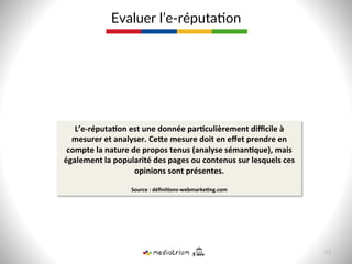 Evaluer  l’e-­‐réputa8on  
L’e-­‐réputa>on	
  est	
  une	
  donnée	
  par>culièrement	
  diﬃcile	
  à	
  
mesurer	
  et	
  analyser.	
  CeCe	
  mesure	
  doit	
  en	
  eﬀet	
  prendre	
  en	
  
compte	
  la	
  nature	
  de	
  propos	
  tenus	
  (analyse	
  séman>que),	
  mais	
  
également	
  la	
  popularité	
  des	
  pages	
  ou	
  contenus	
  sur	
  lesquels	
  ces	
  
opinions	
  sont	
  présentes.	
  
	
  
Source	
  :	
  déﬁni>ons-­‐webmarke>ng.com	
  
43  
 
