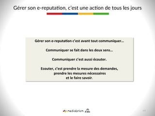 Gérer  son  e-­‐reputa8on,  c’est  une  ac8on  de  tous  les  jours  
Gérer	
  son	
  e-­‐reputa>on	
  c’est	
  avant	
  tout	
  communiquer…	
  
	
  
Communiquer	
  se	
  fait	
  dans	
  les	
  deux	
  sens…	
  	
  
	
  
Communiquer	
  c’est	
  aussi	
  écouter.	
  
	
  
Ecouter,	
  c’est	
  prendre	
  la	
  mesure	
  des	
  demandes,	
  
	
  prendre	
  les	
  mesures	
  nécessaires	
  
et	
  le	
  faire	
  savoir.	
  
49  
 
