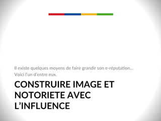CONSTRUIRE  IMAGE  ET  
NOTORIETE  AVEC  
L’INFLUENCE  
Il  existe  quelques  moyens  de  faire  grandir  son  e-­‐réputa-on…  
Voici  l’un  d’entre  eux.  
 