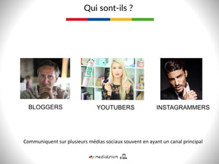 BLOGGERS
Qui  sont-­‐ils  ?  
YOUTUBERS INSTAGRAMMERS
Communiquent	
  sur	
  plusieurs	
  médias	
  sociaux	
  souvent	
  en	
  ayant	
  un	
  canal	
  principal	
  
 