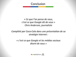Conclusion  
«	
  Ce	
  que	
  l’on	
  pense	
  de	
  vous,	
  	
  
c’est	
  ce	
  que	
  Google	
  dit	
  de	
  vous	
  »	
  
Chris	
  Anderson,	
  journaliste	
  
	
  
Complété	
  par	
  Coca-­‐Cola	
  dans	
  une	
  présentaJon	
  de	
  sa	
  
stratégie	
  Internet	
  :	
  	
  
	
  
«	
  c’est	
  ce	
  que	
  Google	
  et	
  les	
  médias	
  sociaux	
  	
  
disent	
  de	
  vous	
  »	
  
76  
 