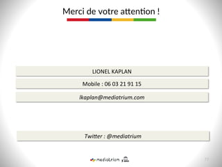 Merci  de  votre  acen8on  !  
77  
LIONEL	
  KAPLAN	
  
Mobile	
  :	
  06	
  03	
  21	
  91	
  15	
  
lkaplan@mediatrium.com	
  
TwiQer	
  :	
  @mediatrium	
  
 