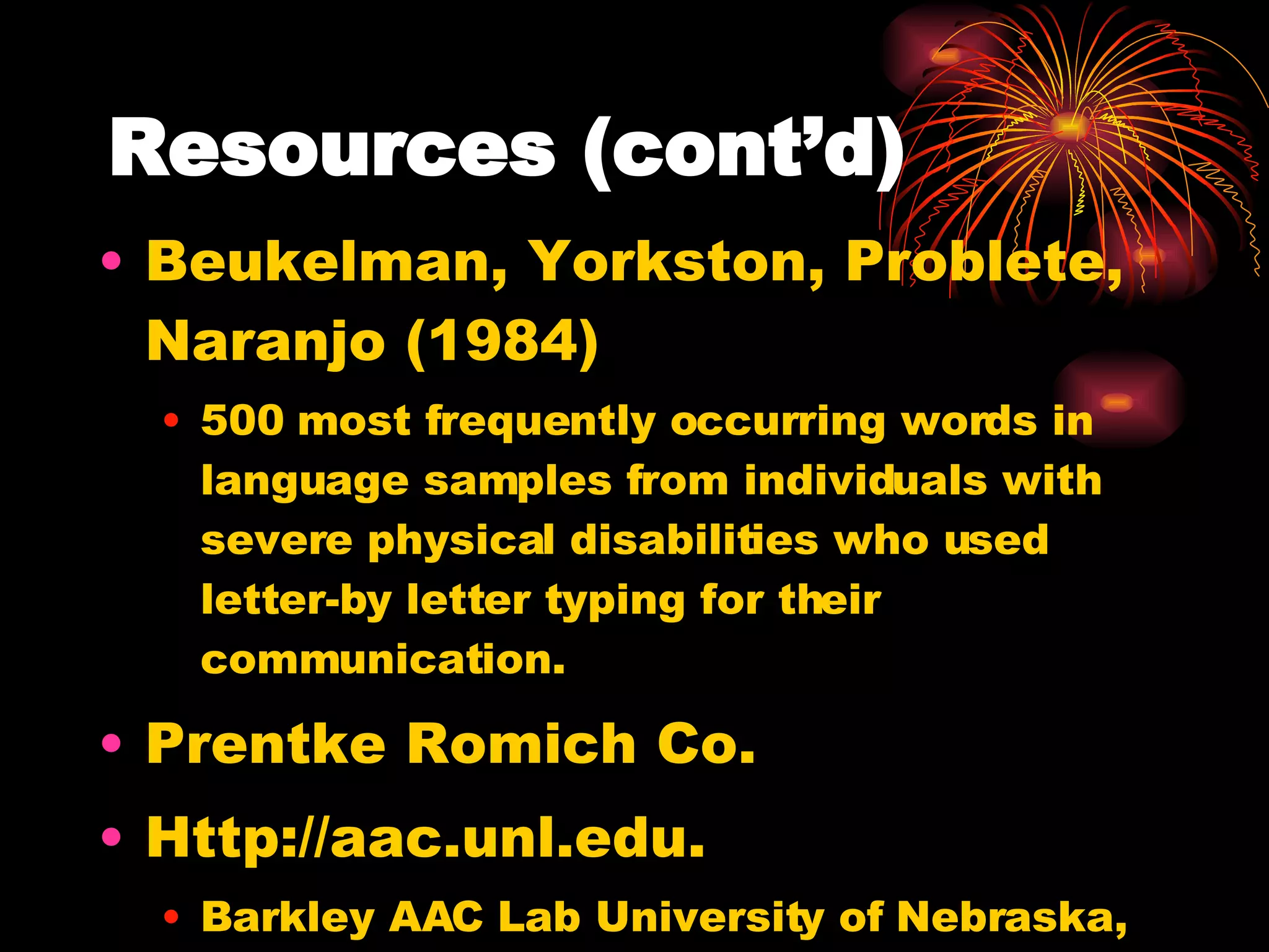 Resources (cont’d) Beukelman, Yorkston, Problete, Naranjo (1984) 500 most frequently occurring words in language samples from individuals with severe physical disabilities who used letter-by letter typing for their communication. Prentke Romich Co.  Http://aac.unl.edu. Barkley AAC Lab University of Nebraska, Lincoln 