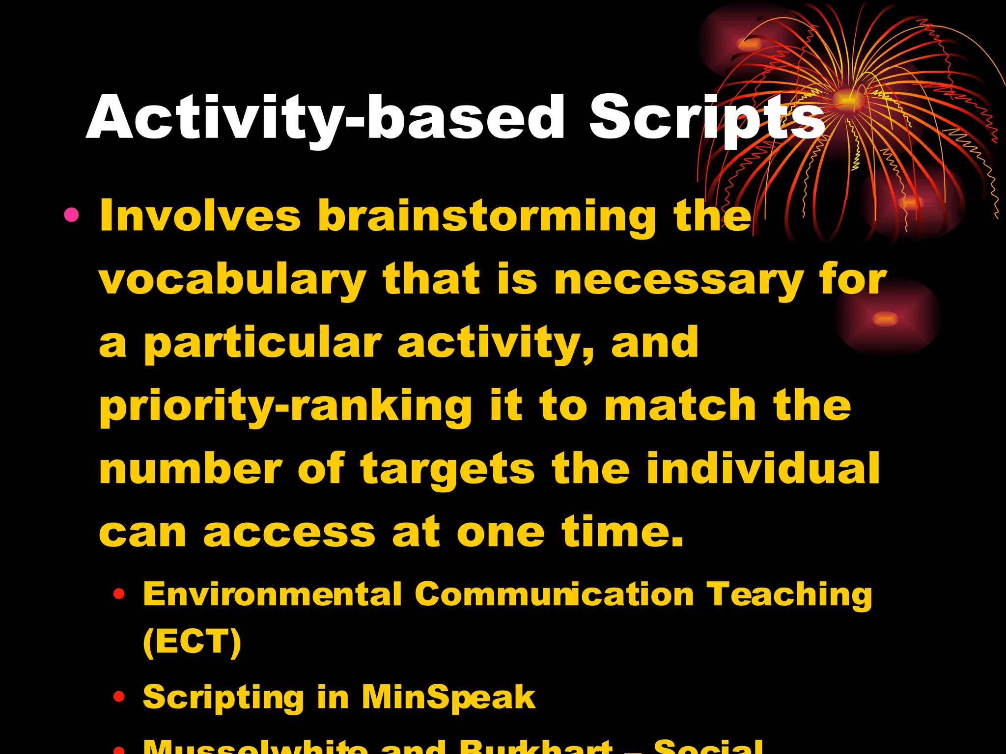 Activity-based Scripts Involves brainstorming the vocabulary that is necessary for a particular activity, and priority-ranking it to match the number of targets the individual can access at one time. Environmental Communication Teaching (ECT) Scripting in MinSpeak Musselwhite and Burkhart – Social Scripts 