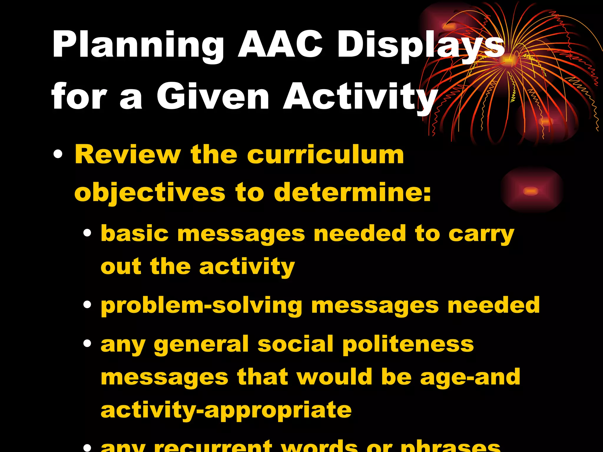 Planning AAC Displays for a Given Activity Review the curriculum objectives to determine: basic messages needed to carry out the activity problem-solving messages needed any general social politeness messages that would be age-and activity-appropriate any recurrent words or phrases within the set of messages. 