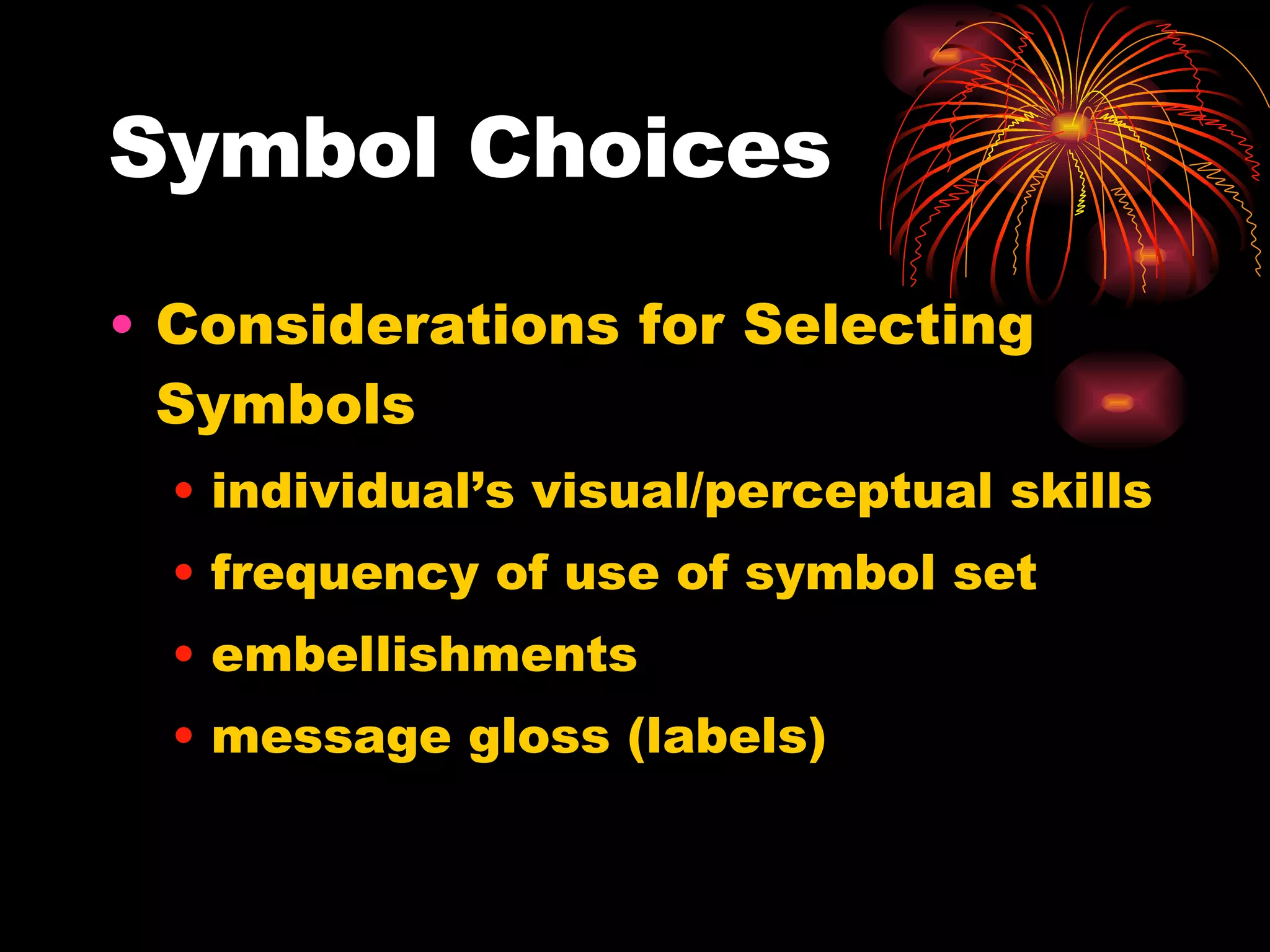 Symbol Choices Considerations for Selecting Symbols individual’s visual/perceptual skills frequency of use of symbol set embellishments message gloss (labels) 