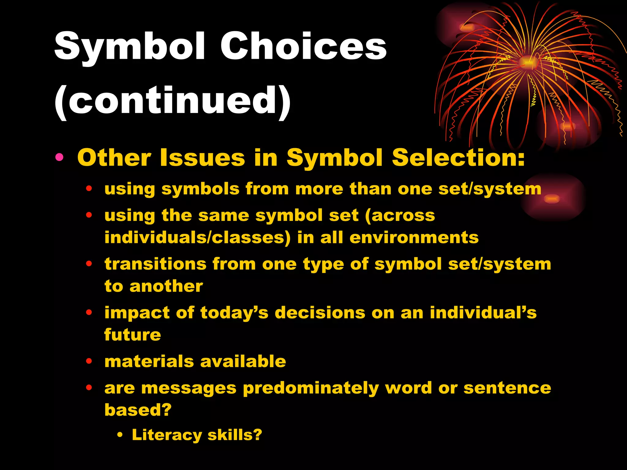 Symbol Choices (continued) Other Issues in Symbol Selection: using symbols from more than one set/system using the same symbol set (across individuals/classes) in all environments transitions from one type of symbol set/system to another impact of today’s decisions on an individual’s future materials available are messages predominately word or sentence based? Literacy skills? 