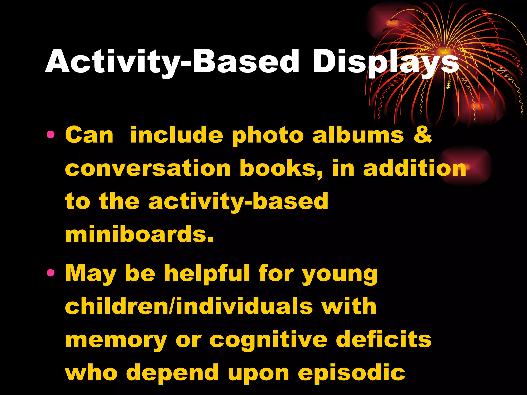 Activity-Based Displays Can  include photo albums & conversation books, in addition to the activity-based miniboards. May be helpful for young children/individuals with memory or cognitive deficits who depend upon episodic memory or contextual cues. 