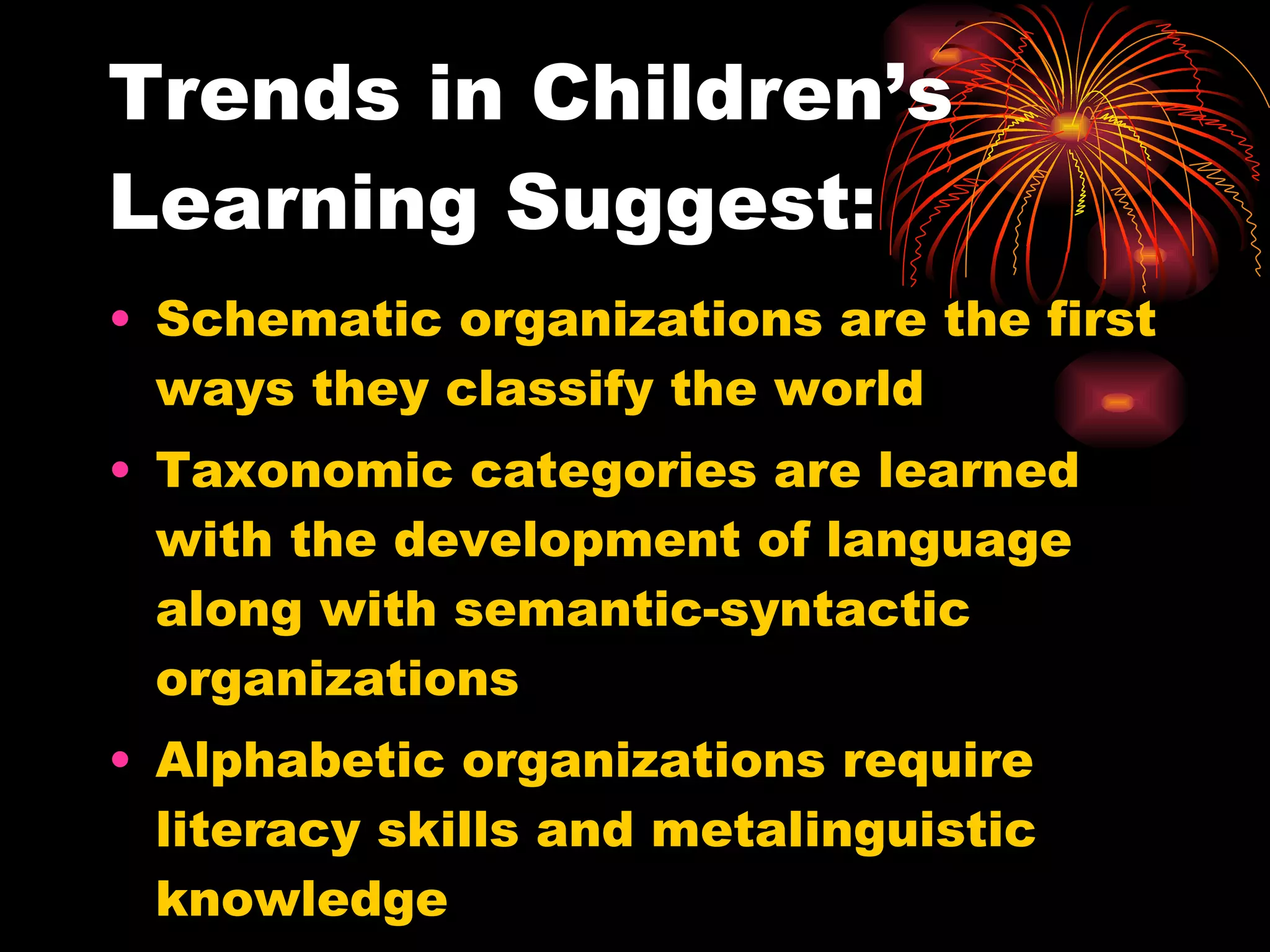 Trends in Children’s Learning Suggest: Schematic organizations are the first ways they classify the world Taxonomic categories are learned with the development of language along with semantic-syntactic organizations Alphabetic organizations require literacy skills and metalinguistic knowledge 