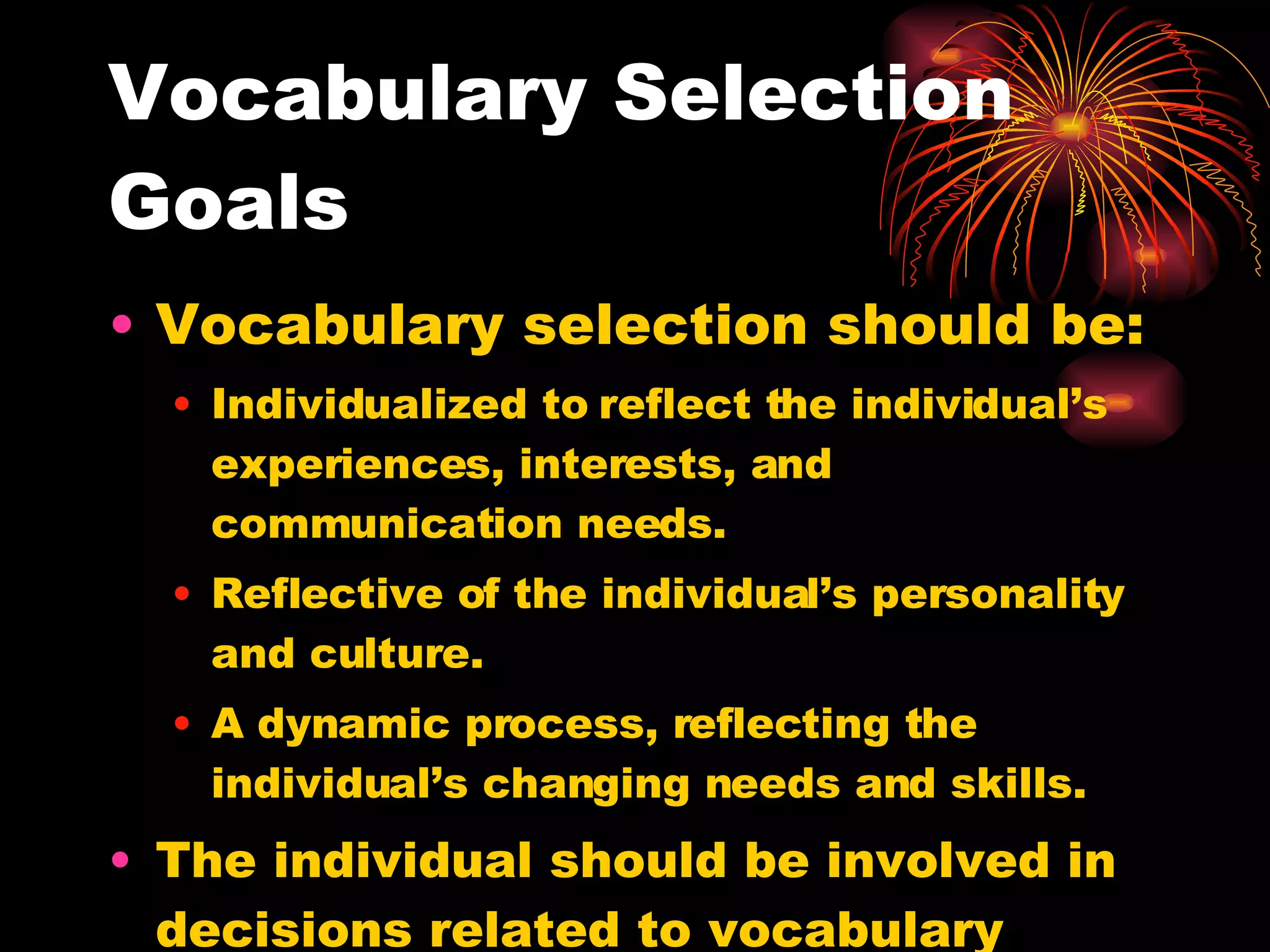 Vocabulary Selection Goals Vocabulary selection should be: Individualized to reflect the individual’s experiences, interests, and communication needs. Reflective of the individual’s personality and culture. A dynamic process, reflecting the individual’s changing needs and skills. The individual should be involved in decisions related to vocabulary selection and maintenance. 