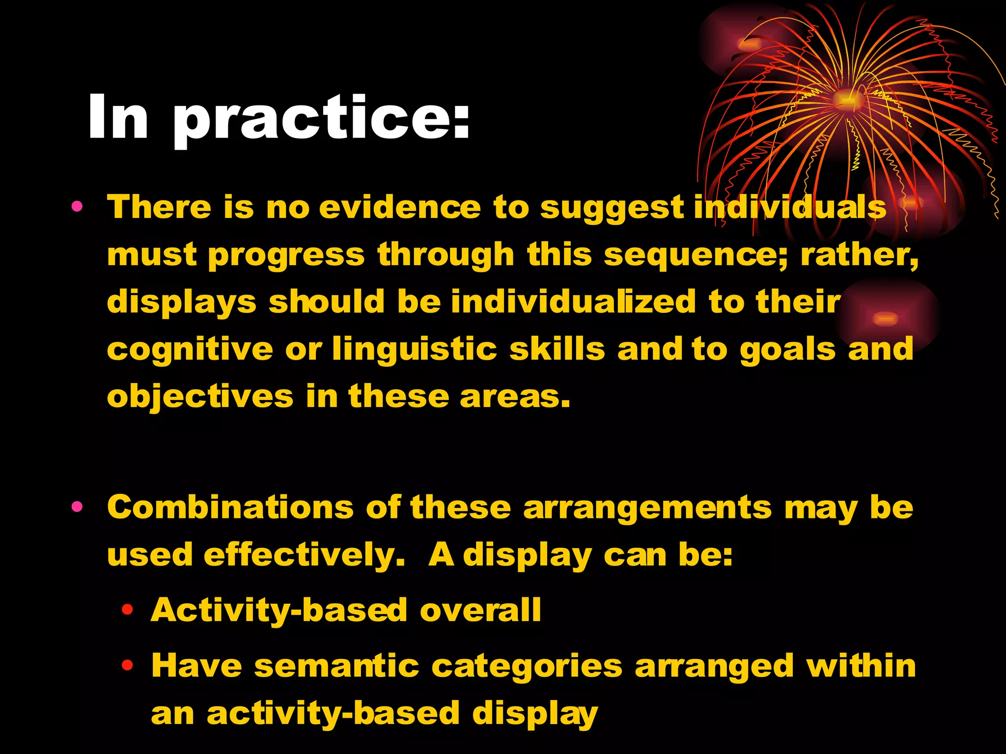 In practice: There is no evidence to suggest individuals must progress through this sequence; rather, displays should be individualized to their cognitive or linguistic skills and to goals and objectives in these areas. Combinations of these arrangements may be used effectively.  A display can be: Activity-based overall Have semantic categories arranged within an activity-based display And have alphabetic arrangement within a semantic category 