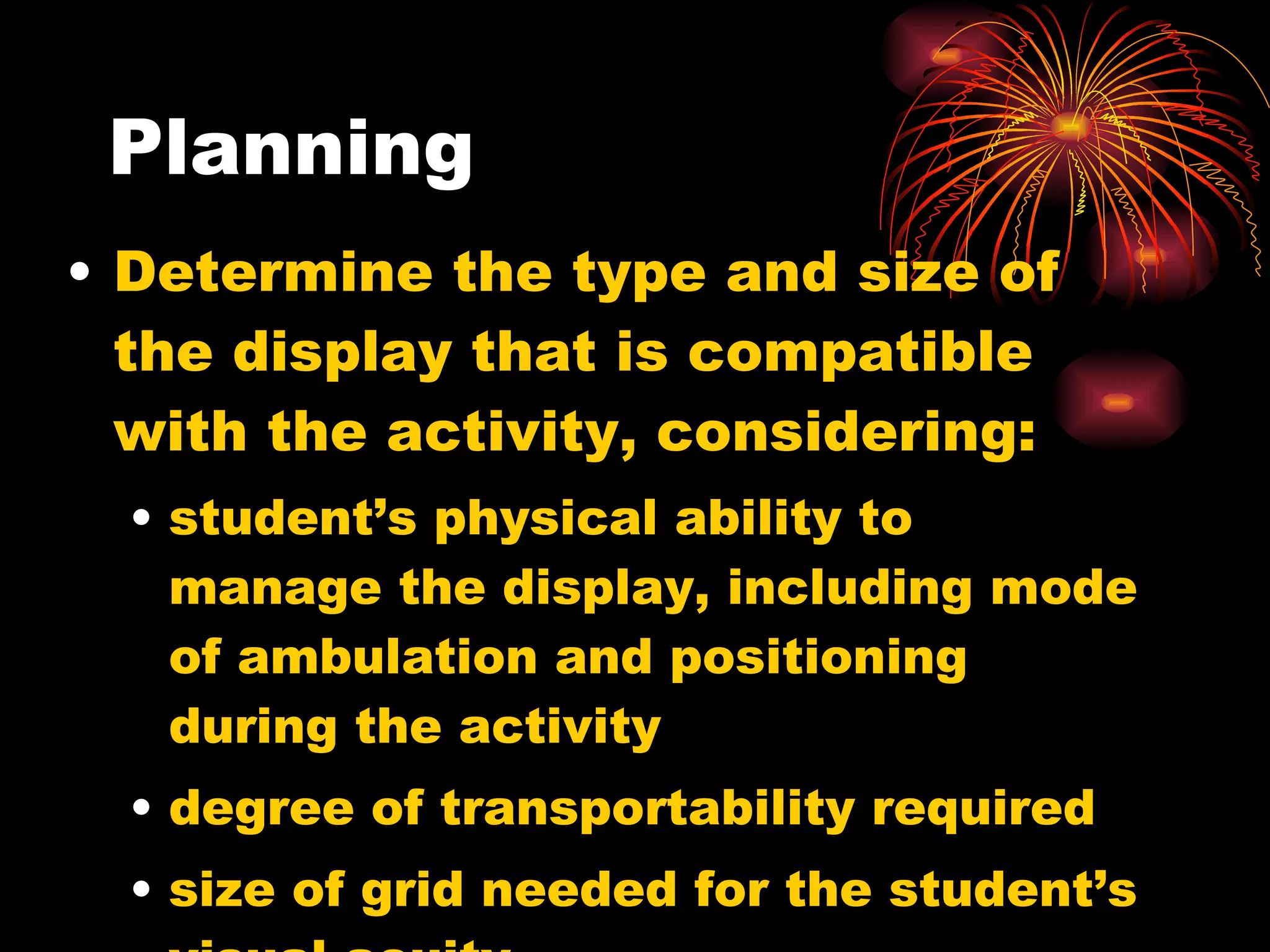Planning Determine the type and size of the display that is compatible with the activity, considering: student’s physical ability to manage the display, including mode of ambulation and positioning during the activity degree of transportability required size of grid needed for the student’s visual acuity  
