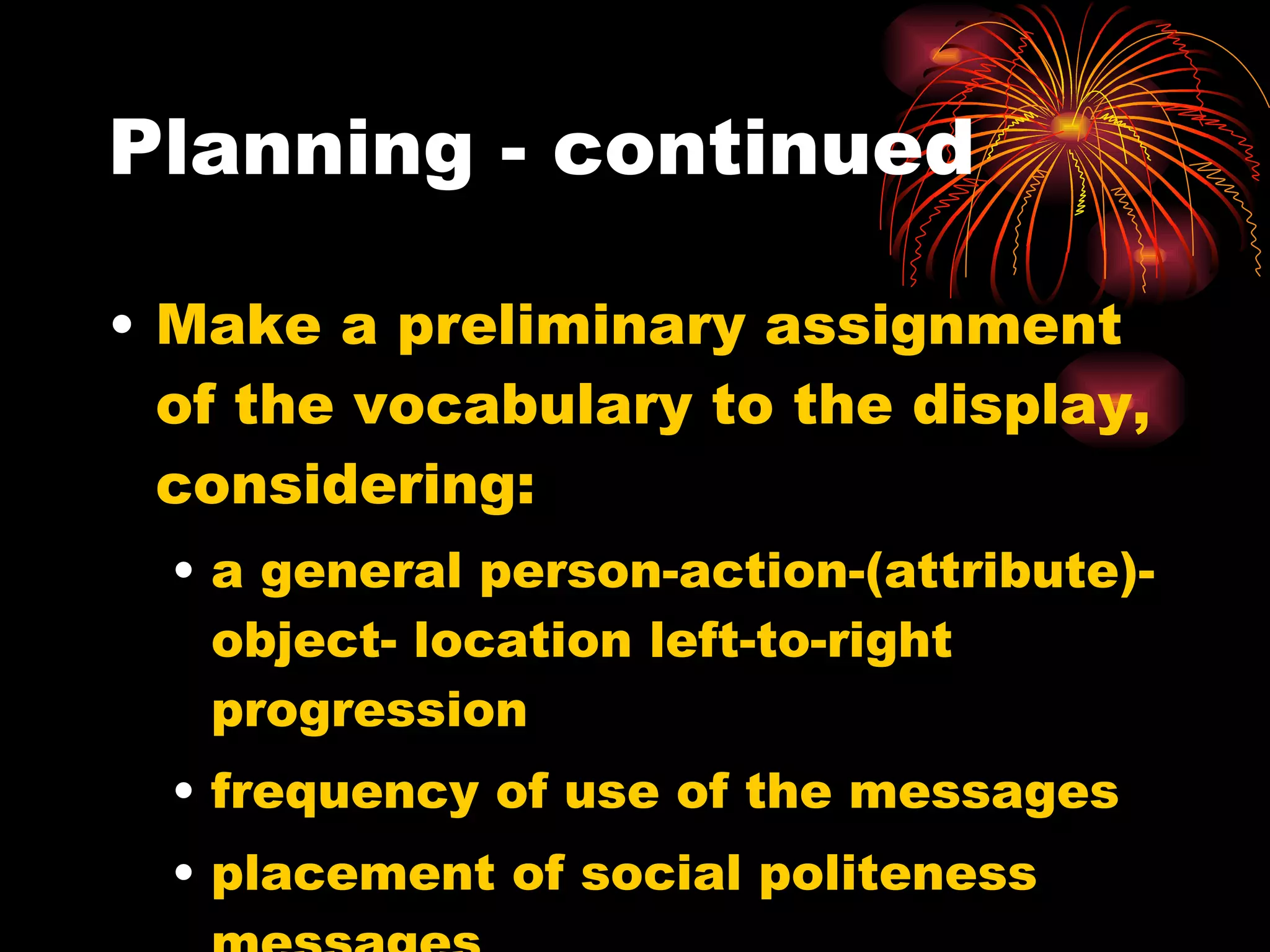 Planning - continued Make a preliminary assignment of the vocabulary to the display, considering: a general person-action-(attribute)-object- location left-to-right progression frequency of use of the messages placement of social politeness messages 