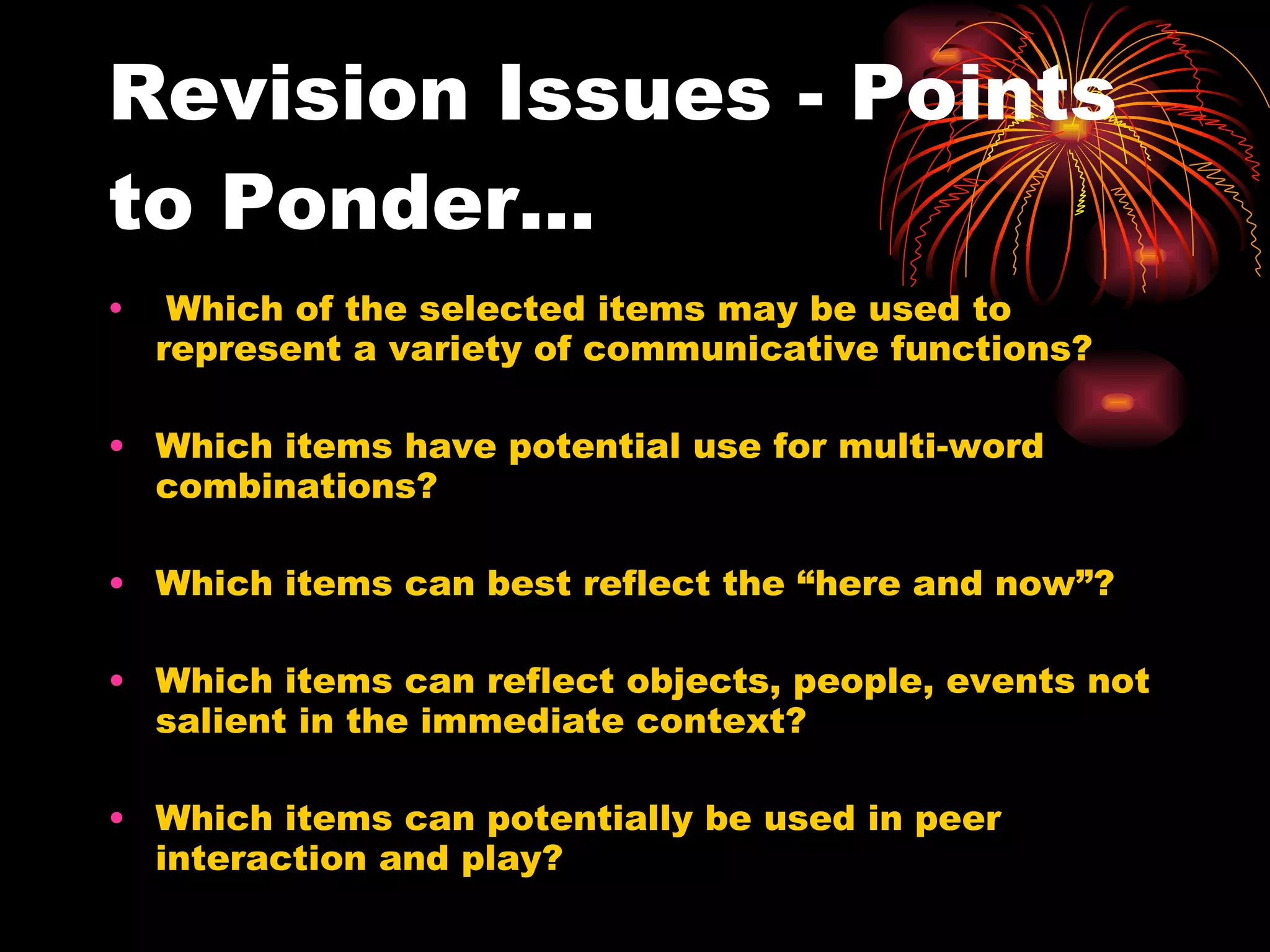 Revision Issues - Points to Ponder... Which of the selected items may be used to represent a variety of communicative functions? Which items have potential use for multi-word combinations? Which items can best reflect the “here and now”? Which items can reflect objects, people, events not salient in the immediate context? Which items can potentially be used in peer interaction and play? 