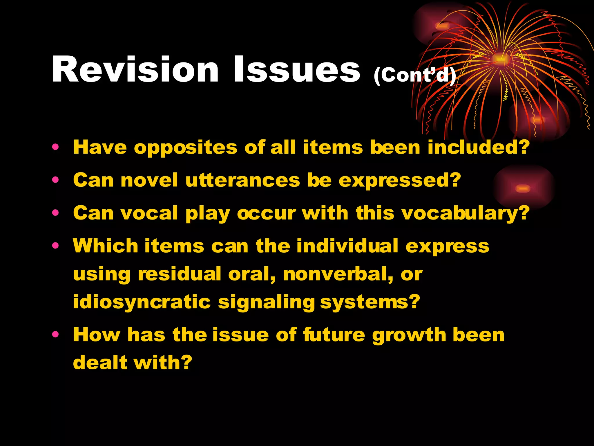 Revision Issues  (Cont’d) Have opposites of all items been included? Can novel utterances be expressed? Can vocal play occur with this vocabulary? Which items can the individual express using residual oral, nonverbal, or idiosyncratic signaling systems? How has the issue of future growth been dealt with? 