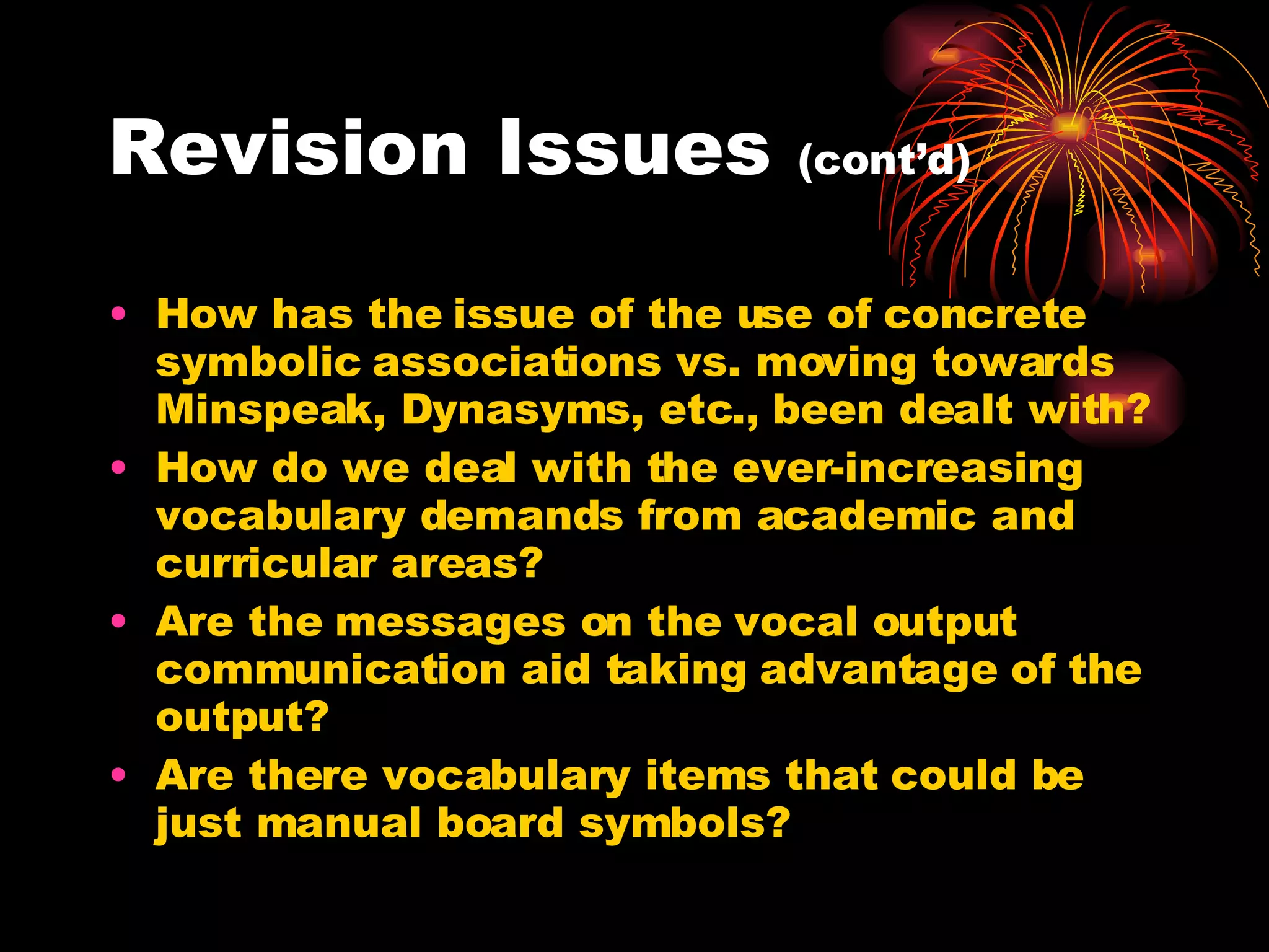 Revision Issues  (cont’d) How has the issue of the use of concrete symbolic associations vs. moving towards Minspeak, Dynasyms, etc., been dealt with? How do we deal with the ever-increasing vocabulary demands from academic and curricular areas? Are the messages on the vocal output communication aid taking advantage of the output? Are there vocabulary items that could be just manual board symbols?  