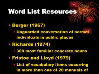 Word List Resources Berger (1967) Unguarded conversation of normal individuals in public places Richards (1974) 300 most familiar concrete nouns Fristoe and Lloyd (1979) List of vocabulary items occurring in more than one of 20 manuals of signs. 