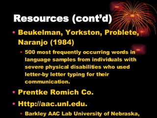 Resources (cont’d) Beukelman, Yorkston, Problete, Naranjo (1984) 500 most frequently occurring words in language samples from individuals with severe physical disabilities who used letter-by letter typing for their communication. Prentke Romich Co.  Http://aac.unl.edu. Barkley AAC Lab University of Nebraska, Lincoln 