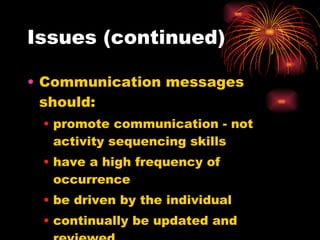 Issues (continued) Communication messages should: promote communication - not activity sequencing skills have a high frequency of occurrence be driven by the individual continually be updated and reviewed 