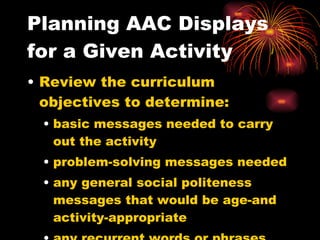 Planning AAC Displays for a Given Activity Review the curriculum objectives to determine: basic messages needed to carry out the activity problem-solving messages needed any general social politeness messages that would be age-and activity-appropriate any recurrent words or phrases within the set of messages. 