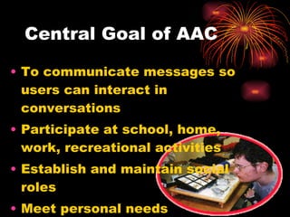 Central Goal of AAC To communicate messages so users can interact in conversations Participate at school, home, work, recreational activities Establish and maintain social roles Meet personal needs 