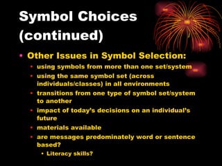 Symbol Choices (continued) Other Issues in Symbol Selection: using symbols from more than one set/system using the same symbol set (across individuals/classes) in all environments transitions from one type of symbol set/system to another impact of today’s decisions on an individual’s future materials available are messages predominately word or sentence based? Literacy skills? 