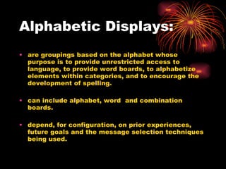 Alphabetic Displays: are groupings based on the alphabet whose purpose is to provide unrestricted access to language, to provide word boards, to alphabetize elements within categories, and to encourage the development of spelling. can include alphabet, word  and combination boards. depend, for configuration, on prior experiences, future goals and the message selection techniques being used. 