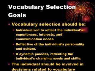 Vocabulary Selection Goals Vocabulary selection should be: Individualized to reflect the individual’s experiences, interests, and communication needs. Reflective of the individual’s personality and culture. A dynamic process, reflecting the individual’s changing needs and skills. The individual should be involved in decisions related to vocabulary selection and maintenance. 