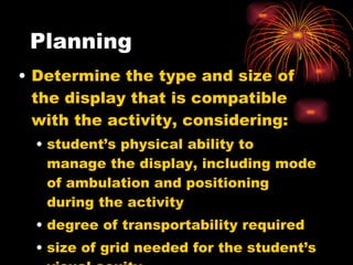 Planning Determine the type and size of the display that is compatible with the activity, considering: student’s physical ability to manage the display, including mode of ambulation and positioning during the activity degree of transportability required size of grid needed for the student’s visual acuity  