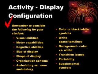 Activity - Display Configuration Remember to consider the following for your student: Visual abilities Motor capabilities Cognitive abilities Size of display Shape of display Organization schema Ambulatory vs. .non-ambulatory Color or black/white symbols White space/text/lines Background - color vs. white Transition issues Portability Supplemental symbols 