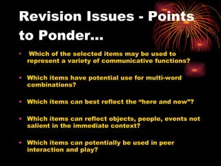 Revision Issues - Points to Ponder... Which of the selected items may be used to represent a variety of communicative functions? Which items have potential use for multi-word combinations? Which items can best reflect the “here and now”? Which items can reflect objects, people, events not salient in the immediate context? Which items can potentially be used in peer interaction and play? 