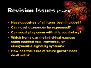 Revision Issues  (Cont’d) Have opposites of all items been included? Can novel utterances be expressed? Can vocal play occur with this vocabulary? Which items can the individual express using residual oral, nonverbal, or idiosyncratic signaling systems? How has the issue of future growth been dealt with? 