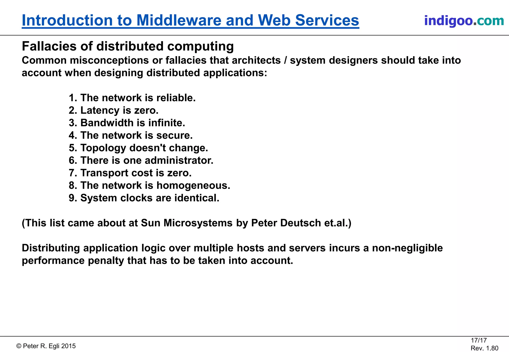 © Peter R. Egli 2015
17/17
Rev. 1.80
Introduction to Middleware and Web Services indigoo.com
Fallacies of distributed computing
Common misconceptions or fallacies that architects / system designers should take into
account when designing distributed applications:
1. The network is reliable.
2. Latency is zero.
3. Bandwidth is infinite.
4. The network is secure.
5. Topology doesn't change.
6. There is one administrator.
7. Transport cost is zero.
8. The network is homogeneous.
9. System clocks are identical.
(This list came about at Sun Microsystems by Peter Deutsch et.al.)
Distributing application logic over multiple hosts and servers incurs a non-negligible
performance penalty that has to be taken into account.
 