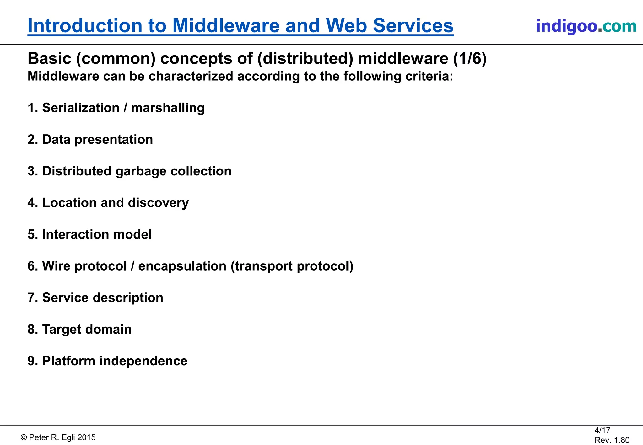 © Peter R. Egli 2015
4/17
Rev. 1.80
Introduction to Middleware and Web Services indigoo.com
Basic (common) concepts of (distributed) middleware (1/6)
Middleware can be characterized according to the following criteria:
1. Serialization / marshalling
2. Data presentation
3. Distributed garbage collection
4. Location and discovery
5. Interaction model
6. Wire protocol / encapsulation (transport protocol)
7. Service description
8. Target domain
9. Platform independence
 