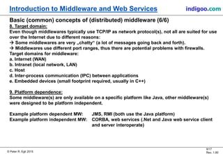 © Peter R. Egli 2015
9/17
Rev. 1.80
Introduction to Middleware and Web Services indigoo.com
Basic (common) concepts of (distributed) middleware (6/6)
8. Target domain:
Even though middlewares typically use TCP/IP as network protocol(s), not all are suited for use
over the Internet due to different reasons:
 Some middlewares are very „chatty“ (a lot of messages going back and forth).
 Middlewares use different port ranges, thus there are potential problems with firewalls.
Target domains for middleware:
a. Internet (WAN)
b. Intranet (local network, LAN)
c. Host
d. Inter-process communication (IPC) between applications
e. Embedded devices (small footprint required, usually in C++)
9. Platform dependence:
Some middleware(s) are only available on a specific platform like Java, other middleware(s)
were designed to be platform independent.
Example platform dependent MW: JMS, RMI (both use the Java platform)
Example platform independent MW: CORBA, web services (.Net and Java web service client
and server interoperate)
 