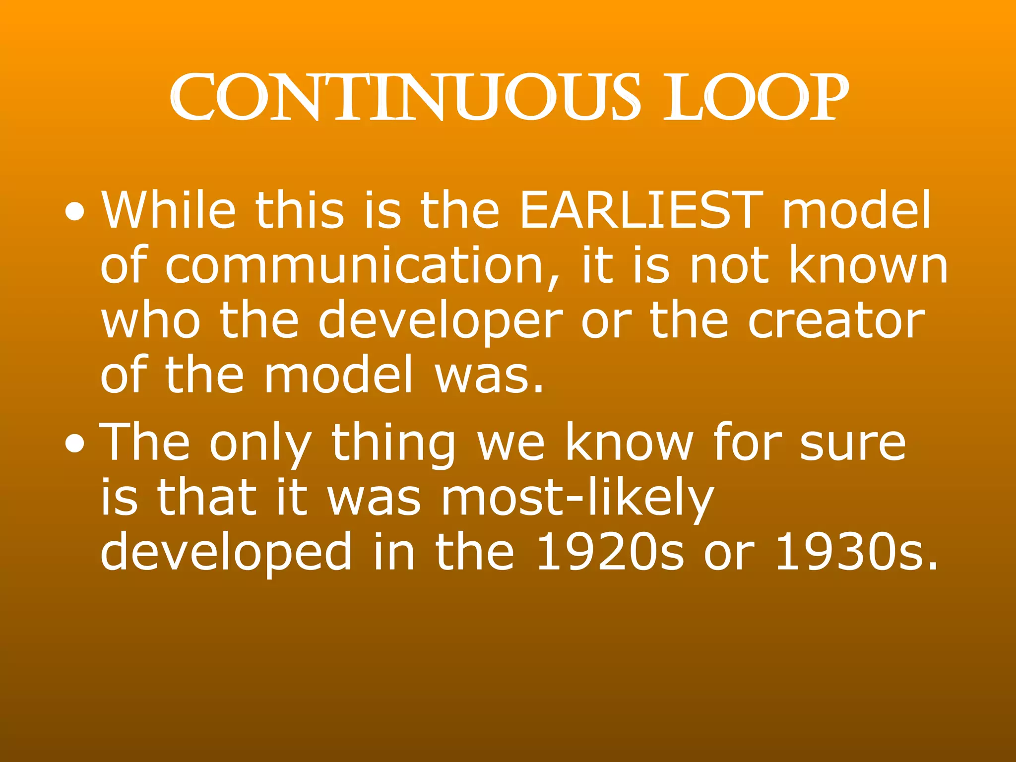 CONTINUOUS LOOP While this is the EARLIEST model of communication, it is not known who the developer or the creator of the model was. The only thing we know for sure is that it was most-likely developed in the 1920s or 1930s. 