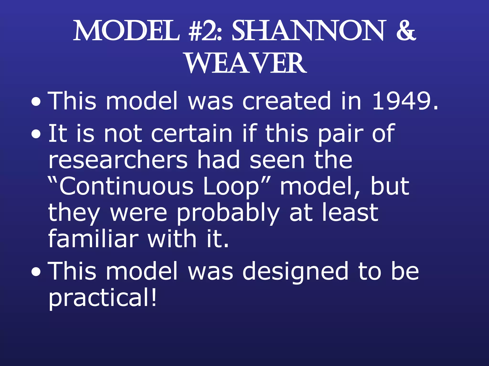 MODEL #2: SHANNON & WEAVER This model was created in 1949. It is not certain if this pair of researchers had seen the “Continuous Loop” model, but they were probably at least familiar with it. This model was designed to be practical! 