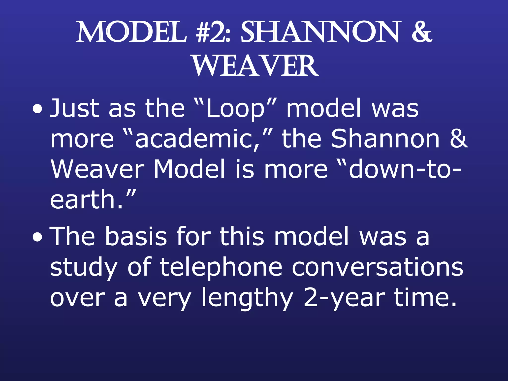 MODEL #2: SHANNON & WEAVER Just as the “Loop” model was more “academic,” the Shannon & Weaver Model is more “down-to-earth.” The basis for this model was a study of telephone conversations over a very lengthy 2-year time. 