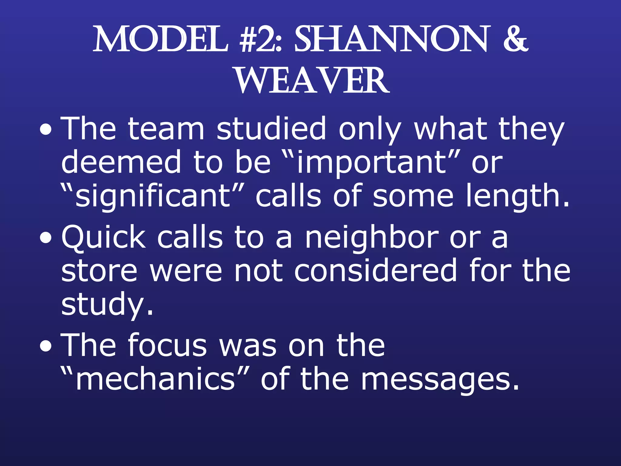 MODEL #2: SHANNON & WEAVER The team studied only what they deemed to be “important” or “significant” calls of some length. Quick calls to a neighbor or a store were not considered for the study. The focus was on the “mechanics” of the messages. 
